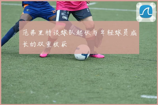 范弗里特谈球队起伏与年轻球员成长的双重收获