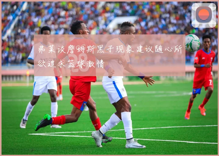 弗莱谈詹姆斯黑子现象建议随心所欲追求篮球激情