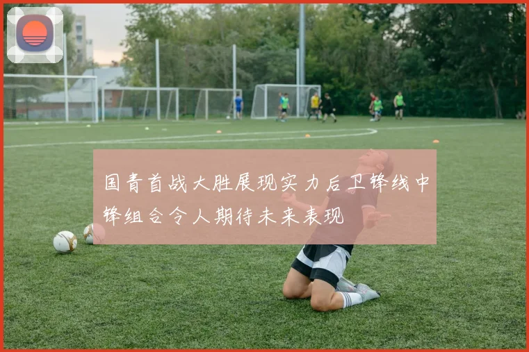国青首战大胜展现实力后卫锋线中锋组合令人期待未来表现