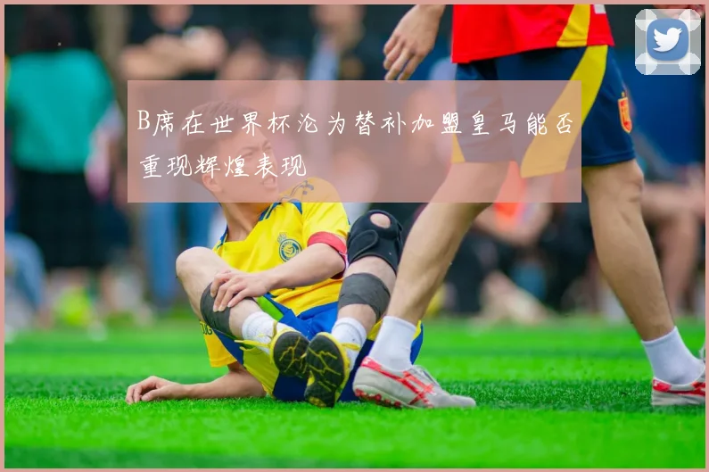 B席在世界杯沦为替补加盟皇马能否重现辉煌表现