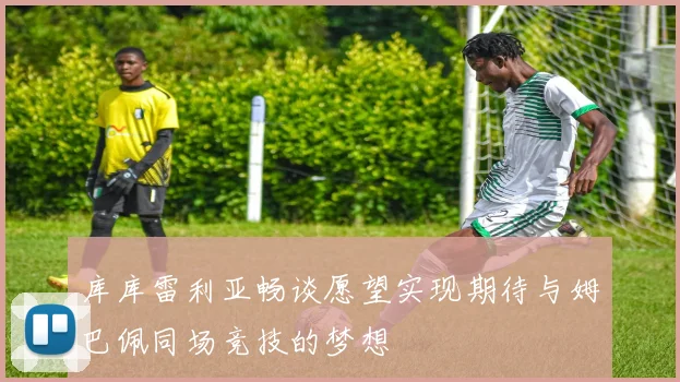库库雷利亚畅谈愿望实现期待与姆巴佩同场竞技的梦想
