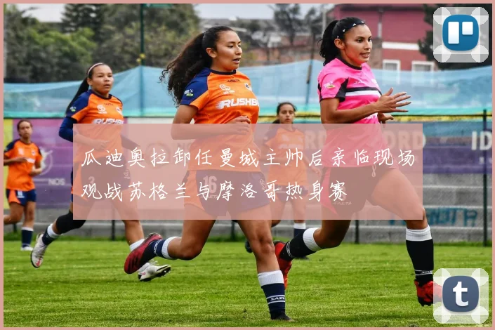 瓜迪奥拉卸任曼城主帅后亲临现场观战苏格兰与摩洛哥热身赛