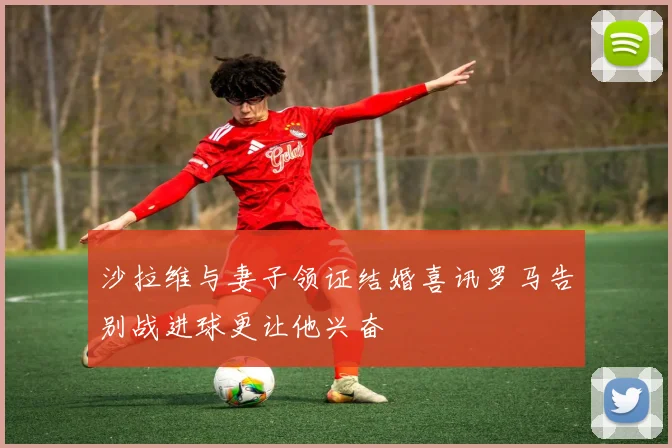 沙拉维与妻子领证结婚喜讯罗马告别战进球更让他兴奋