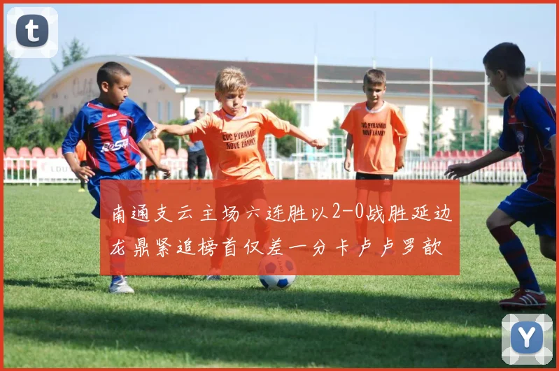 南通支云主场六连胜以2-0战胜延边龙鼎紧追榜首仅差一分卡卢卢罗歆破门助力