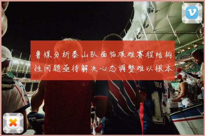 鲁媒分析泰山队面临艰难赛程结构性问题亟待解决心态调整难以根本改善