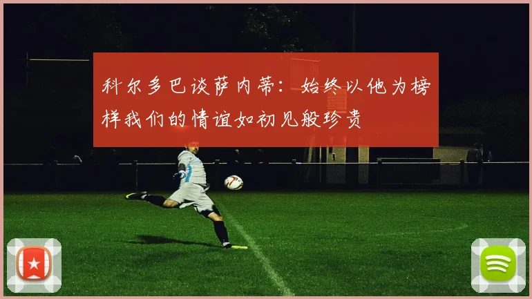 科尔多巴谈萨内蒂：始终以他为榜样我们的情谊如初见般珍贵