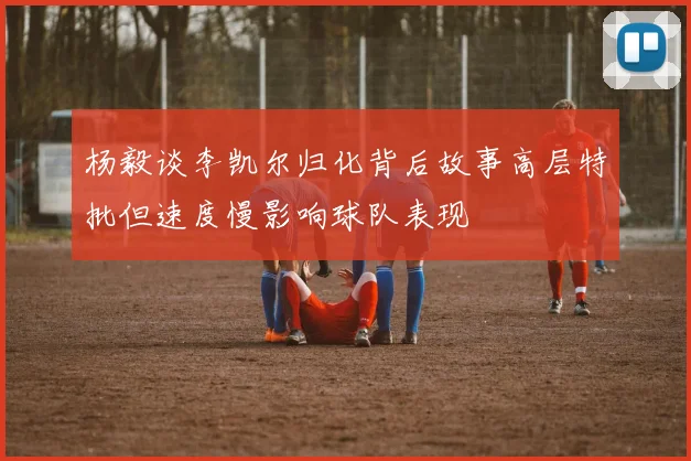 杨毅谈李凯尔归化背后故事高层特批但速度慢影响球队表现