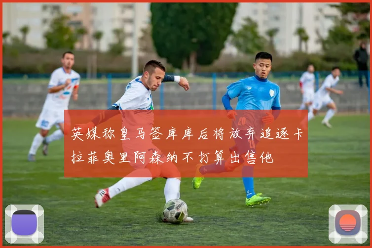 英媒称皇马签库库后将放弃追逐卡拉菲奥里阿森纳不打算出售他