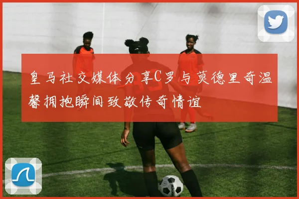 皇马社交媒体分享C罗与莫德里奇温馨拥抱瞬间致敬传奇情谊