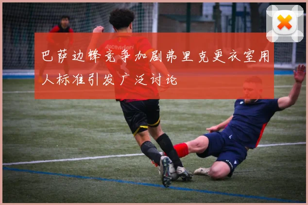 巴萨边锋竞争加剧弗里克更衣室用人标准引发广泛讨论