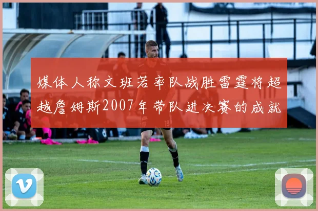 媒体人称文班若率队战胜雷霆将超越詹姆斯2007年带队进决赛的成就