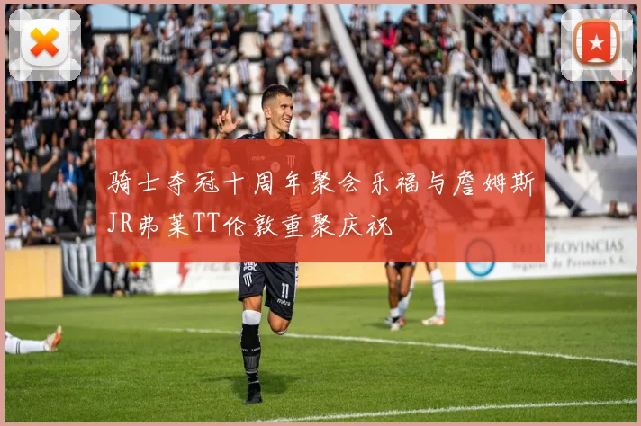 骑士夺冠十周年聚会乐福与詹姆斯JR弗莱TT伦敦重聚庆祝