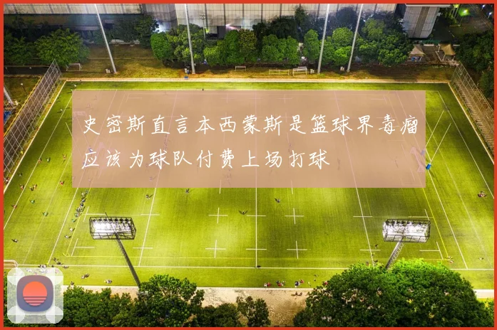 史密斯直言本西蒙斯是篮球界毒瘤应该为球队付费上场打球