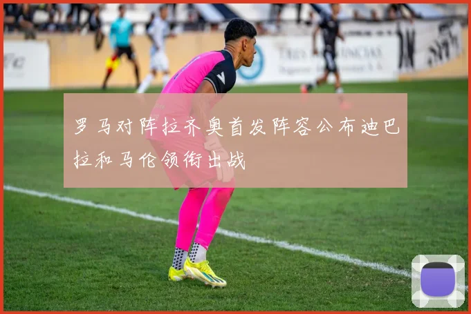 罗马对阵拉齐奥首发阵容公布迪巴拉和马伦领衔出战