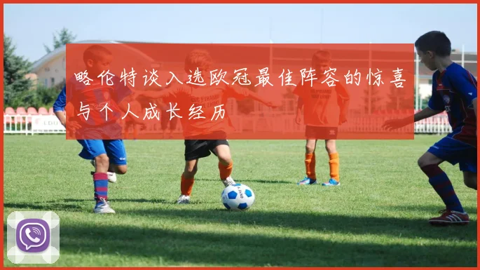 略伦特谈入选欧冠最佳阵容的惊喜与个人成长经历