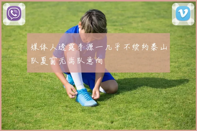 媒体人透露李源一几乎不续约泰山队夏窗无离队意向
