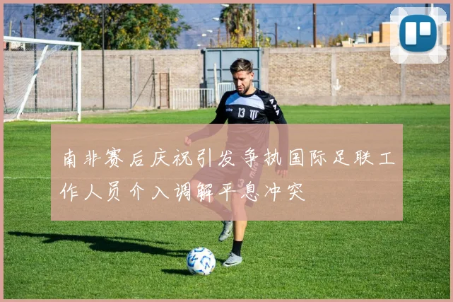 南非赛后庆祝引发争执国际足联工作人员介入调解平息冲突