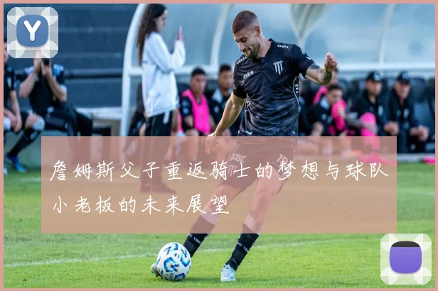 詹姆斯父子重返骑士的梦想与球队小老板的未来展望